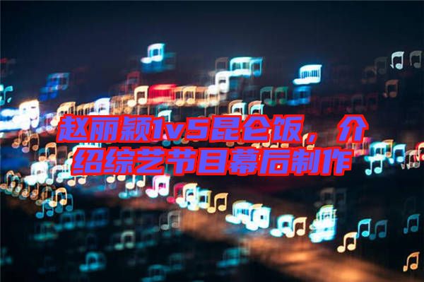趙麗穎1v5昆侖飯，介紹綜藝節(jié)目幕后制作