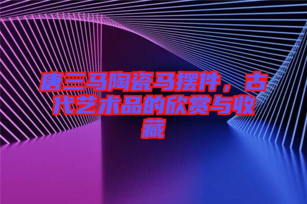 唐三馬陶瓷馬擺件，古代藝術(shù)品的欣賞與收藏