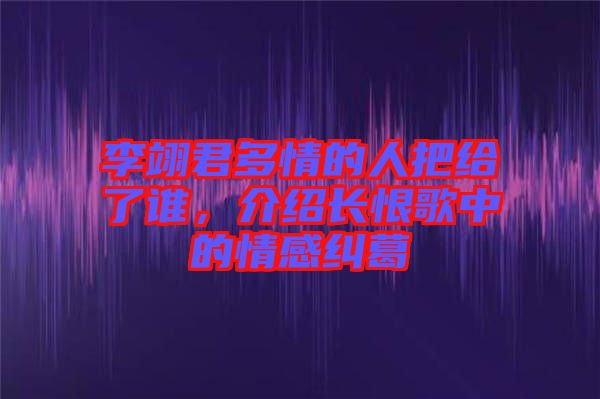 李翊君多情的人把給了誰(shuí)，介紹長(zhǎng)恨歌中的情感糾葛