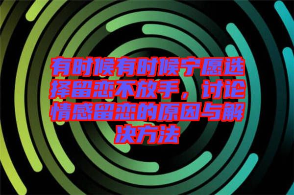 有時候有時候寧愿選擇留戀不放手，討論情感留戀的原因與解決方法