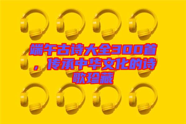 端午古詩大全300首，傳承中華文化的詩歌珍藏