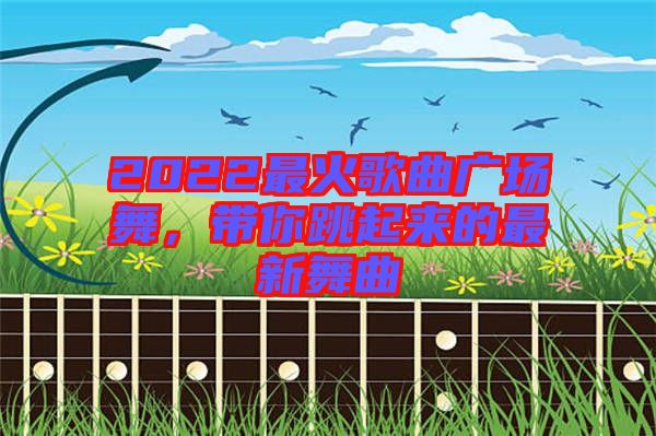 2022最火歌曲廣場(chǎng)舞，帶你跳起來的最新舞曲