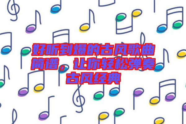 好聽到爆的古風(fēng)歌曲簡譜，讓你輕松彈奏古風(fēng)經(jīng)典