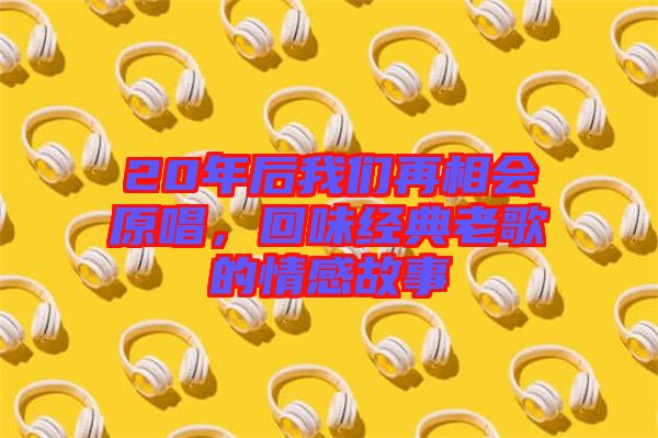 20年后我們?cè)傧鄷?huì)原唱，回味經(jīng)典老歌的情感故事