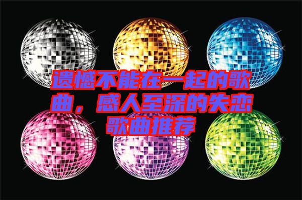 遺憾不能在一起的歌曲，感人至深的失戀歌曲推薦