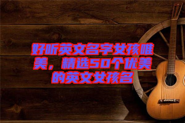 好聽(tīng)英文名字女孩唯美，精選50個(gè)優(yōu)美的英文女孩名