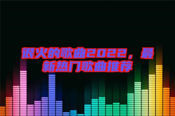 很火的歌曲2022，最新熱門歌曲推薦