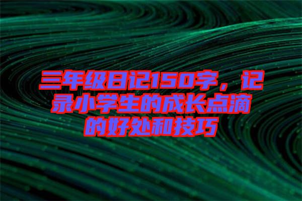 三年級(jí)日記150字，記錄小學(xué)生的成長(zhǎng)點(diǎn)滴的好處和技巧