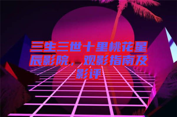 三生三世十里桃花星辰影院，觀影指南及影評