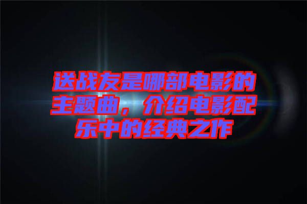 送戰(zhàn)友是哪部電影的主題曲，介紹電影配樂中的經(jīng)典之作