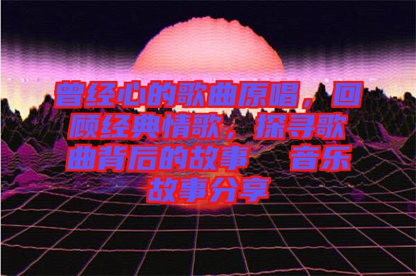 曾經(jīng)心的歌曲原唱，回顧經(jīng)典情歌，探尋歌曲背后的故事  音樂故事分享