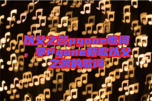 以父之名pgone歌詞，享Pgone新歌以父之名的歌詞