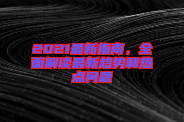 2021最新指南，全面解讀最新趨勢和熱點問題