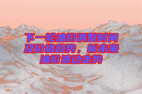 下一輪油價(jià)調(diào)整時(shí)間及價(jià)格趨勢，析未來油價(jià)波動(dòng)走勢
