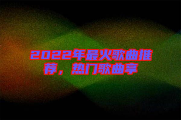 2022年最火歌曲推薦，熱門歌曲享
