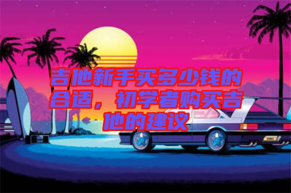 吉他新手買多少錢的合適，初學(xué)者購(gòu)買吉他的建議