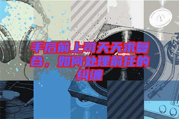手后前上司天天求復(fù)合，如何處理前任的糾纏