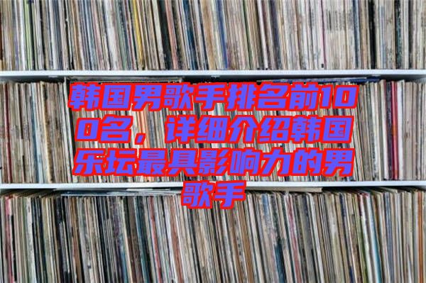 韓國男歌手排名前100名，詳細(xì)介紹韓國樂壇最具影響力的男歌手