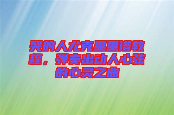 哭的人尤克里里譜教程，彈奏出動(dòng)人心弦的心靈之曲