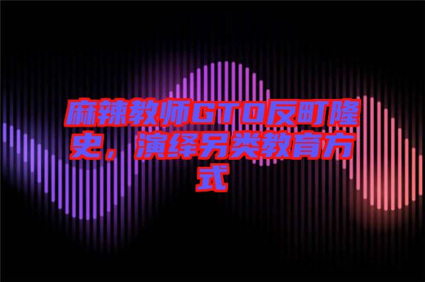 麻辣教師GTO反町隆史，演繹另類(lèi)教育方式