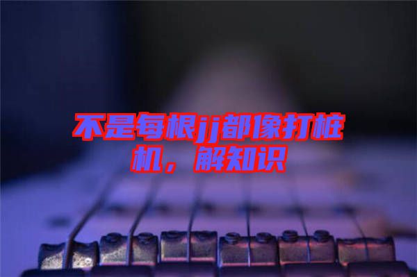 不是每根jj都像打樁機(jī)，解知識(shí)
