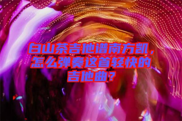 白山茶吉他譜南方凱，怎么彈奏這首輕快的吉他曲？