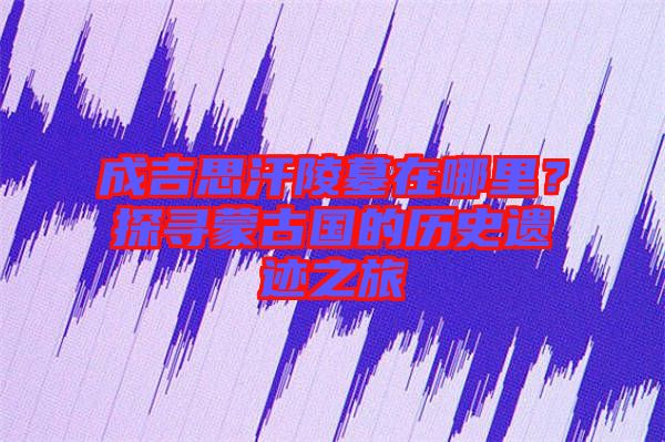 成吉思汗陵墓在哪里？探尋蒙古國(guó)的歷史遺跡之旅