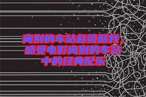 離別的車站趙薇酷我，感受電影離別的車站中的經(jīng)典配樂