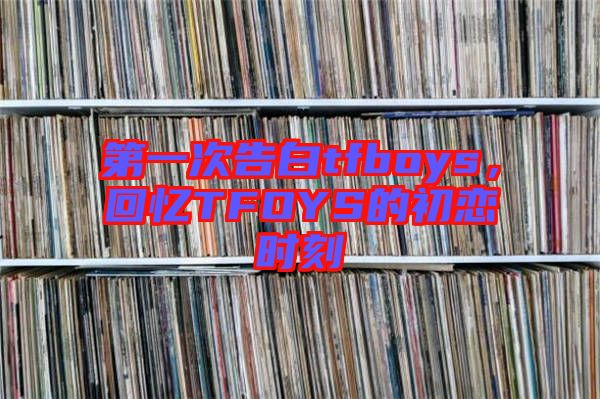 第一次告白tfboys，回憶TFOYS的初戀時(shí)刻