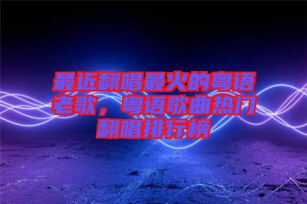 最近翻唱最火的粵語(yǔ)老歌，粵語(yǔ)歌曲熱門翻唱排行榜