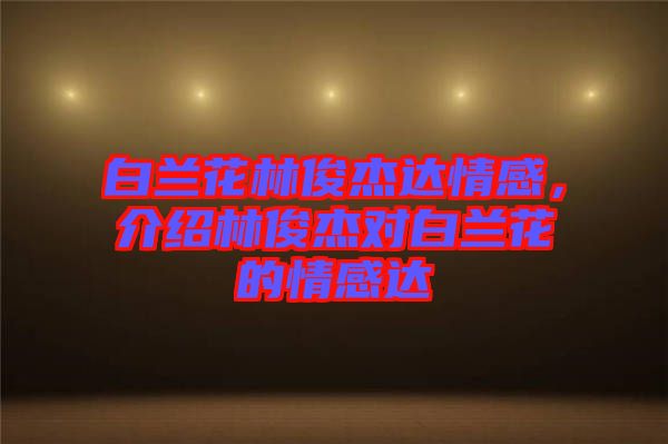 白蘭花林俊杰達(dá)情感，介紹林俊杰對(duì)白蘭花的情感達(dá)