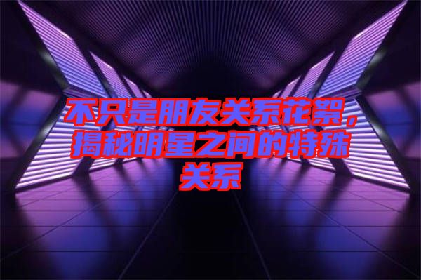 不只是朋友關系花絮，揭秘明星之間的特殊關系