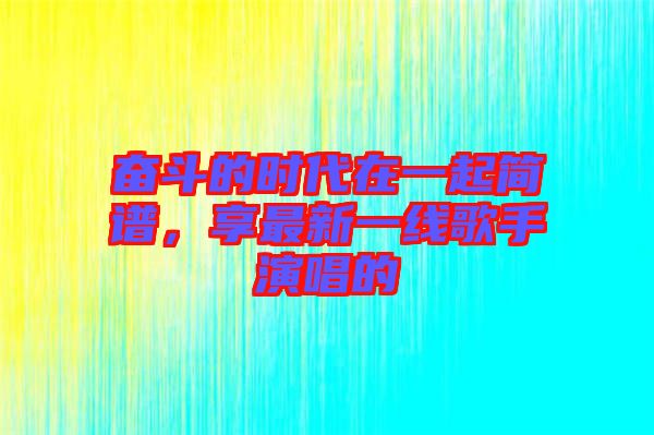 奮斗的時代在一起簡譜，享最新一線歌手演唱的