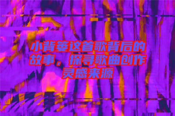 小背簍這首歌背后的故事，探尋歌曲創(chuàng)作靈感來源
