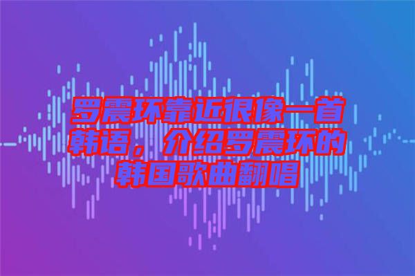 羅震環(huán)靠近很像一首韓語，介紹羅震環(huán)的韓國歌曲翻唱