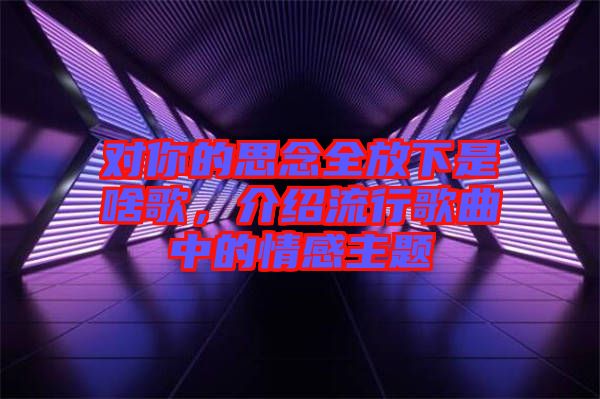 對你的思念全放下是啥歌，介紹流行歌曲中的情感主題