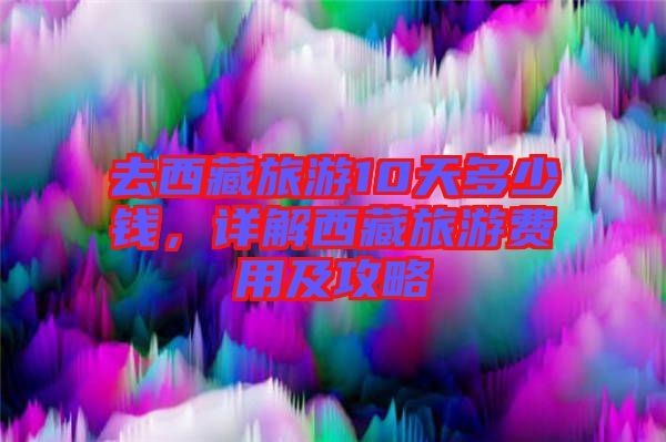 去西藏旅游10天多少錢(qián)，詳解西藏旅游費(fèi)用及攻略