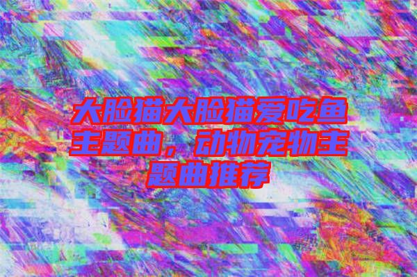 大臉貓大臉貓愛吃魚主題曲，動(dòng)物寵物主題曲推薦