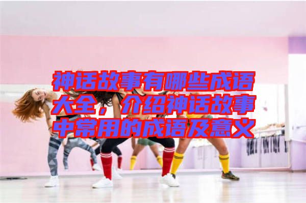 神話故事有哪些成語大全，介紹神話故事中常用的成語及意義