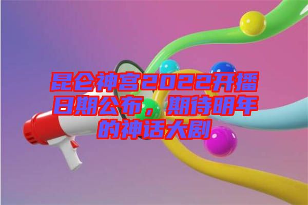 昆侖神宮2022開播日期公布，期待明年的神話大劇