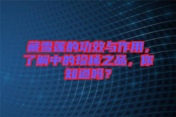 藏雪蓮的功效與作用，了解中的珍稀之品，你知道嗎？