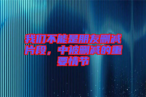 我們不能是朋友刪減片段，中被刪減的重要情節(jié)