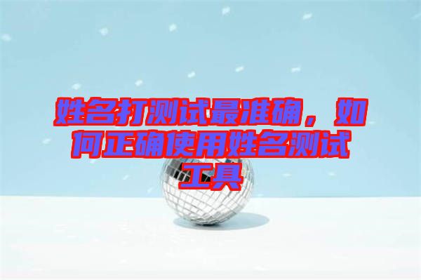 姓名打測試最準(zhǔn)確，如何正確使用姓名測試工具
