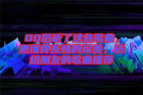 00后聽(tīng)了這些歌曲，更懂得友情的珍貴，送給朋友的歌曲推薦