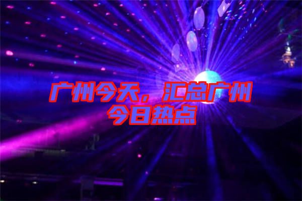廣州今天，匯總廣州今日熱點