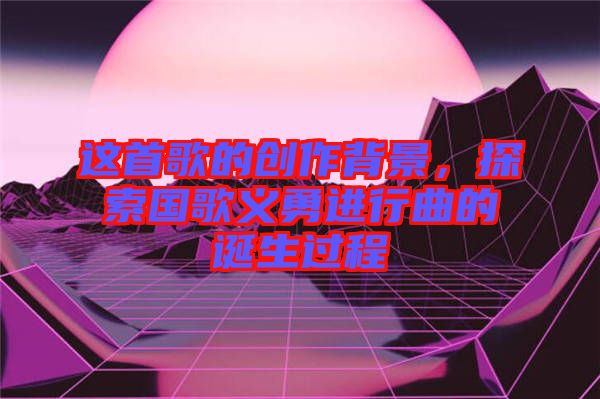 這首歌的創(chuàng)作背景，探索國歌義勇進(jìn)行曲的誕生過程