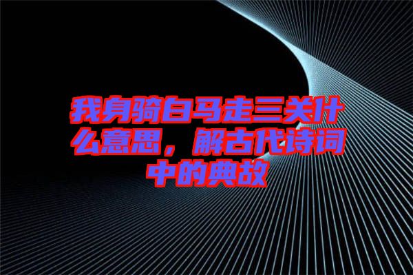 我身騎白馬走三關什么意思，解古代詩詞中的典故