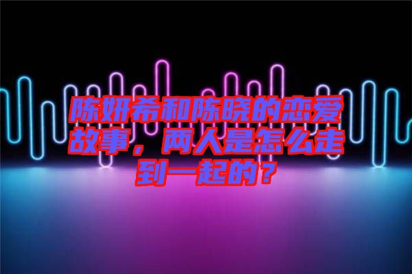 陳妍希和陳曉的戀愛故事，兩人是怎么走到一起的？