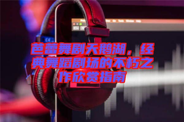 芭蕾舞劇天鵝湖，經(jīng)典舞蹈劇場的不朽之作欣賞指南