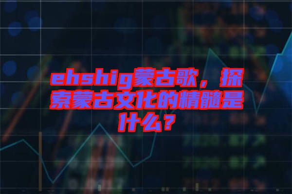 ehshig蒙古歌，探索蒙古文化的精髓是什么？